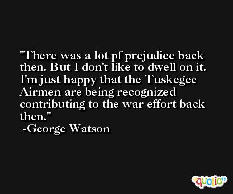There was a lot pf prejudice back then. But I don't like to dwell on it. I'm just happy that the Tuskegee Airmen are being recognized contributing to the war effort back then. -George Watson