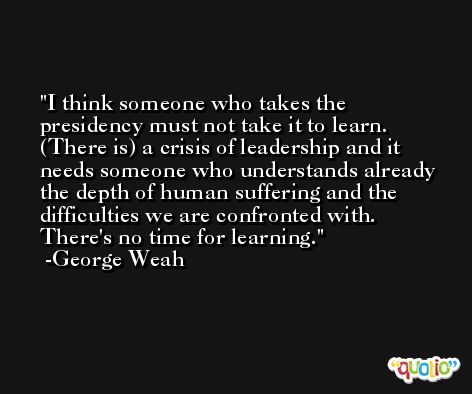 I think someone who takes the presidency must not take it to learn. (There is) a crisis of leadership and it needs someone who understands already the depth of human suffering and the difficulties we are confronted with. There's no time for learning. -George Weah