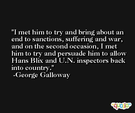 I met him to try and bring about an end to sanctions, suffering and war, and on the second occasion, I met him to try and persuade him to allow Hans Blix and U.N. inspectors back into country. -George Galloway