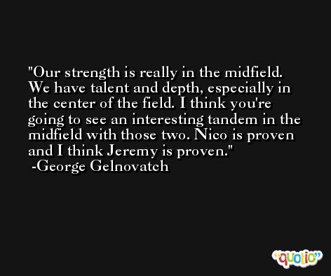 Our strength is really in the midfield. We have talent and depth, especially in the center of the field. I think you're going to see an interesting tandem in the midfield with those two. Nico is proven and I think Jeremy is proven. -George Gelnovatch