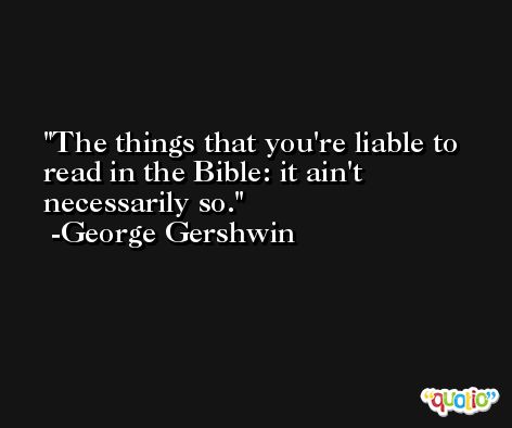 The things that you're liable to read in the Bible: it ain't necessarily so. -George Gershwin