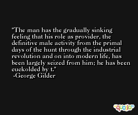 The man has the gradually sinking feeling that his role as provider, the definitive male activity from the primal days of the hunt through the industrial revolution and on into modern life, has been largely seized from him; he has been cuckolded by t. -George Gilder