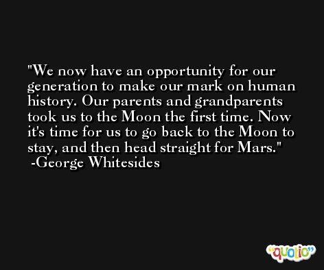 We now have an opportunity for our generation to make our mark on human history. Our parents and grandparents took us to the Moon the first time. Now it's time for us to go back to the Moon to stay, and then head straight for Mars. -George Whitesides