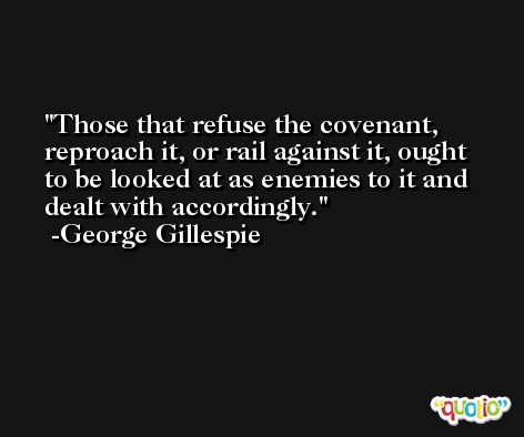 Those that refuse the covenant, reproach it, or rail against it, ought to be looked at as enemies to it and dealt with accordingly. -George Gillespie