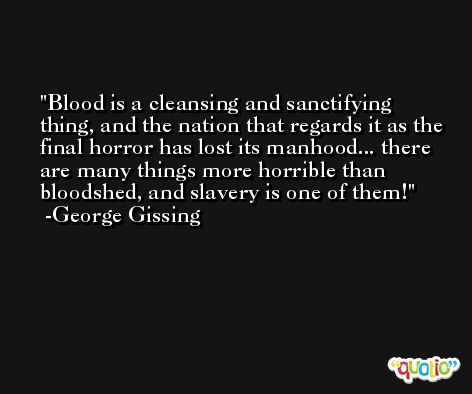 Blood is a cleansing and sanctifying thing, and the nation that regards it as the final horror has lost its manhood... there are many things more horrible than bloodshed, and slavery is one of them! -George Gissing
