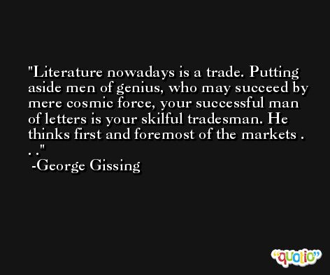 Literature nowadays is a trade. Putting aside men of genius, who may succeed by mere cosmic force, your successful man of letters is your skilful tradesman. He thinks first and foremost of the markets . . . -George Gissing