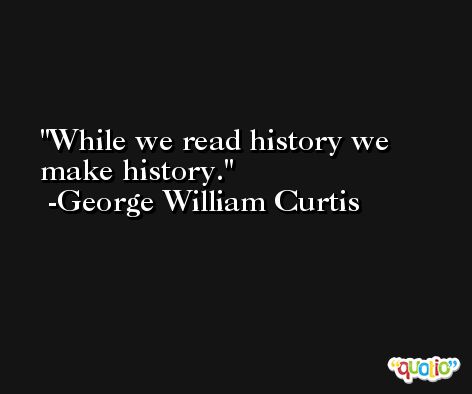 While we read history we make history. -George William Curtis