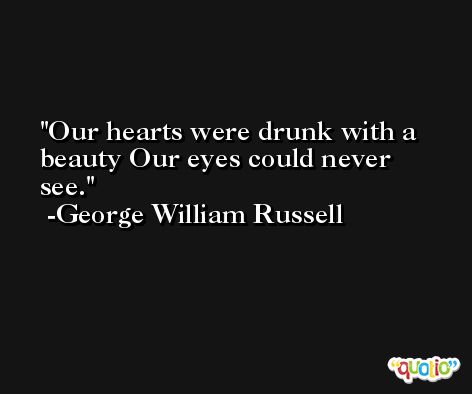 Our hearts were drunk with a beauty Our eyes could never see. -George William Russell