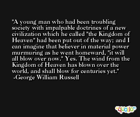 A young man who had been troubling society with impalpable doctrines of a new civilization which he called 'the Kingdom of Heaven' had been put out of the way; and I can imagine that believer in material power murmuring as he went homeward, 'it will all blow over now.' Yes. The wind from the Kingdom of Heaven has blown over the world, and shall blow for centuries yet. -George William Russell