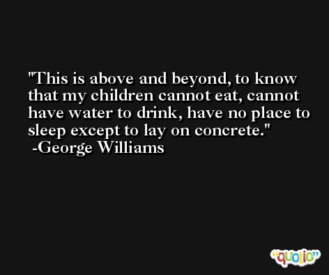 This is above and beyond, to know that my children cannot eat, cannot have water to drink, have no place to sleep except to lay on concrete. -George Williams