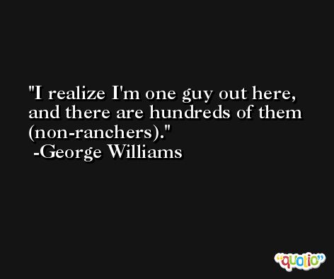 I realize I'm one guy out here, and there are hundreds of them (non-ranchers). -George Williams