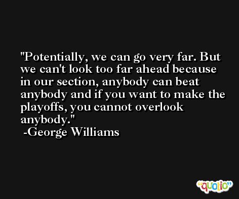 Potentially, we can go very far. But we can't look too far ahead because in our section, anybody can beat anybody and if you want to make the playoffs, you cannot overlook anybody. -George Williams