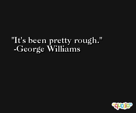 It's been pretty rough. -George Williams