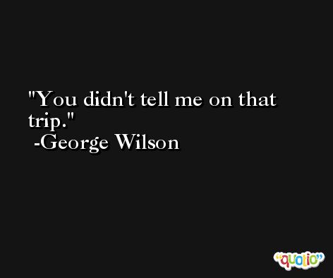 You didn't tell me on that trip. -George Wilson