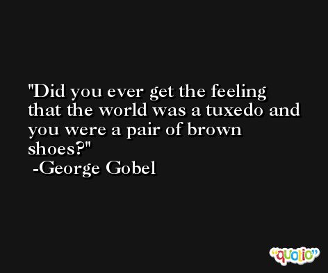 Did you ever get the feeling that the world was a tuxedo and you were a pair of brown shoes? -George Gobel