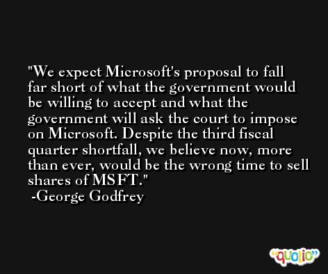 We expect Microsoft's proposal to fall far short of what the government would be willing to accept and what the government will ask the court to impose on Microsoft. Despite the third fiscal quarter shortfall, we believe now, more than ever, would be the wrong time to sell shares of MSFT. -George Godfrey