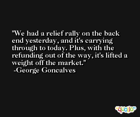 We had a relief rally on the back end yesterday, and it's carrying through to today. Plus, with the refunding out of the way, it's lifted a weight off the market. -George Goncalves