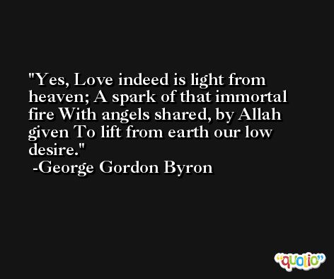 Yes, Love indeed is light from heaven; A spark of that immortal fire With angels shared, by Allah given To lift from earth our low desire. -George Gordon Byron