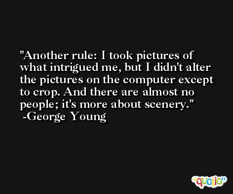 Another rule: I took pictures of what intrigued me, but I didn't alter the pictures on the computer except to crop. And there are almost no people; it's more about scenery. -George Young