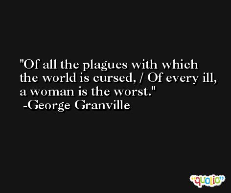Of all the plagues with which the world is cursed, / Of every ill, a woman is the worst. -George Granville