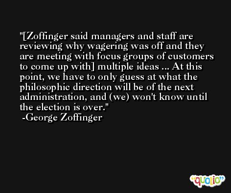[Zoffinger said managers and staff are reviewing why wagering was off and they are meeting with focus groups of customers to come up with] multiple ideas ... At this point, we have to only guess at what the philosophic direction will be of the next administration, and (we) won't know until the election is over. -George Zoffinger