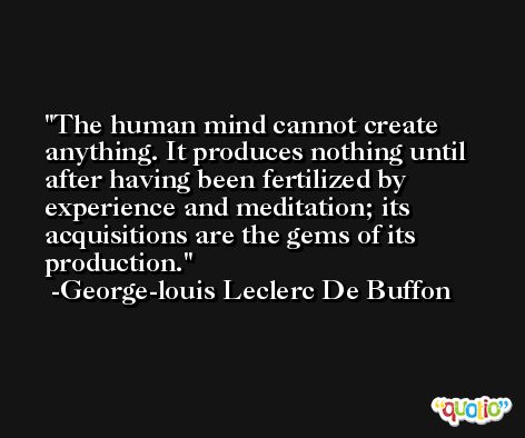 The human mind cannot create anything. It produces nothing until after having been fertilized by experience and meditation; its acquisitions are the gems of its production. -George-louis Leclerc De Buffon