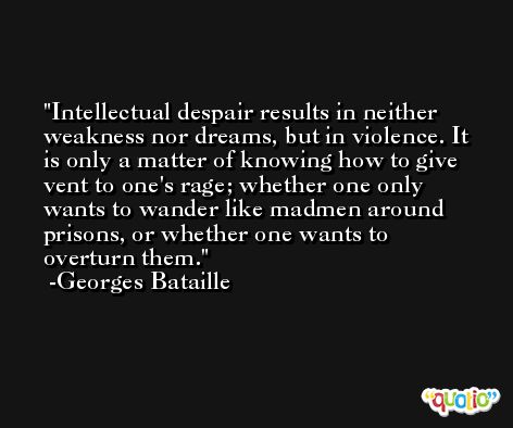 Intellectual despair results in neither weakness nor dreams, but in violence. It is only a matter of knowing how to give vent to one's rage; whether one only wants to wander like madmen around prisons, or whether one wants to overturn them. -Georges Bataille