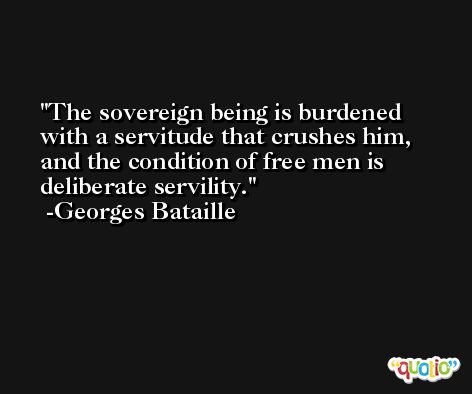 The sovereign being is burdened with a servitude that crushes him, and the condition of free men is deliberate servility. -Georges Bataille