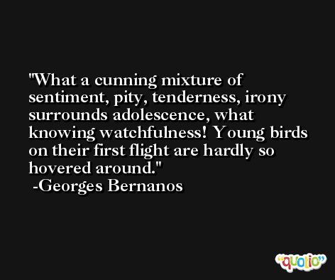 What a cunning mixture of sentiment, pity, tenderness, irony surrounds adolescence, what knowing watchfulness! Young birds on their first flight are hardly so hovered around. -Georges Bernanos