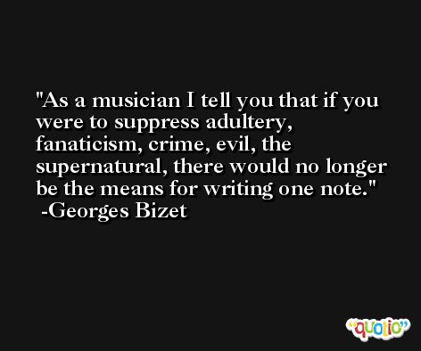 As a musician I tell you that if you were to suppress adultery, fanaticism, crime, evil, the supernatural, there would no longer be the means for writing one note. -Georges Bizet