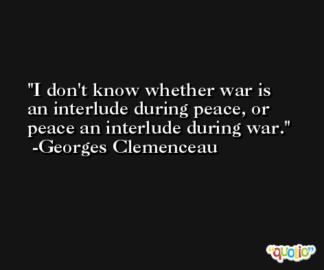 I don't know whether war is an interlude during peace, or peace an interlude during war. -Georges Clemenceau