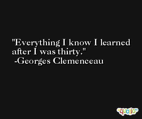 Everything I know I learned after I was thirty. -Georges Clemenceau