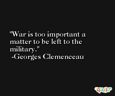 War is too important a matter to be left to the military. -Georges Clemenceau