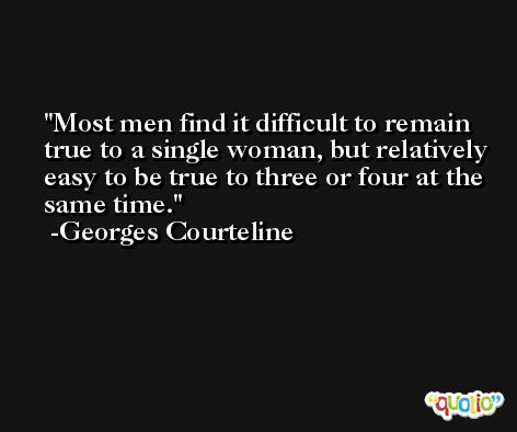 Most men find it difficult to remain true to a single woman, but relatively easy to be true to three or four at the same time. -Georges Courteline