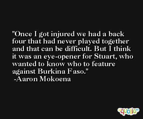 Once I got injured we had a back four that had never played together and that can be difficult. But I think it was an eye-opener for Stuart, who wanted to know who to feature against Burkina Faso. -Aaron Mokoena