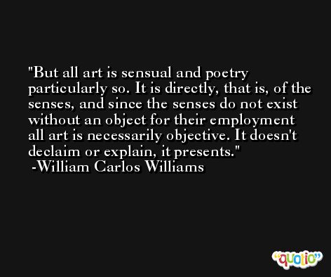 But all art is sensual and poetry particularly so. It is directly, that is, of the senses, and since the senses do not exist without an object for their employment all art is necessarily objective. It doesn't declaim or explain, it presents. -William Carlos Williams
