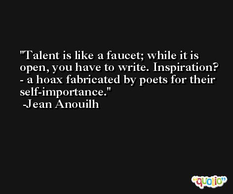 Talent is like a faucet; while it is open, you have to write. Inspiration? - a hoax fabricated by poets for their self-importance. -Jean Anouilh