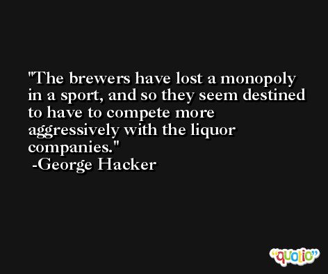 The brewers have lost a monopoly in a sport, and so they seem destined to have to compete more aggressively with the liquor companies. -George Hacker