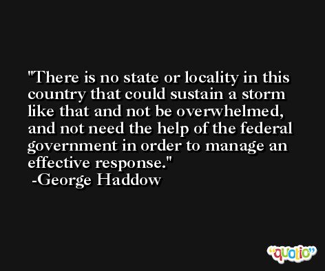 There is no state or locality in this country that could sustain a storm like that and not be overwhelmed, and not need the help of the federal government in order to manage an effective response. -George Haddow
