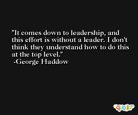 It comes down to leadership, and this effort is without a leader. I don't think they understand how to do this at the top level. -George Haddow