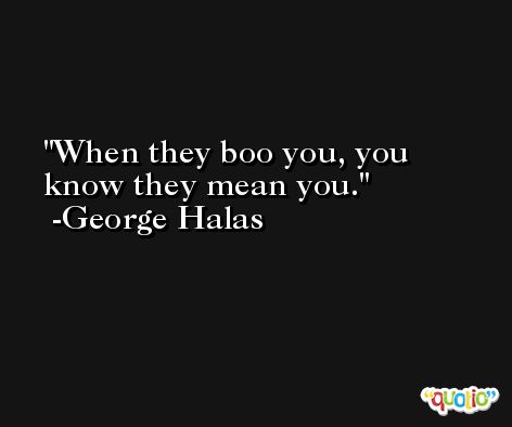When they boo you, you know they mean you. -George Halas