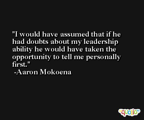 I would have assumed that if he had doubts about my leadership ability he would have taken the opportunity to tell me personally first. -Aaron Mokoena