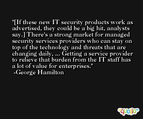 [If these new IT security products work as advertised, they could be a big hit, analysts say.] There's a strong market for managed security services providers who can stay on top of the technology and threats that are changing daily, ... Getting a service provider to relieve that burden from the IT staff has a lot of value for enterprises. -George Hamilton
