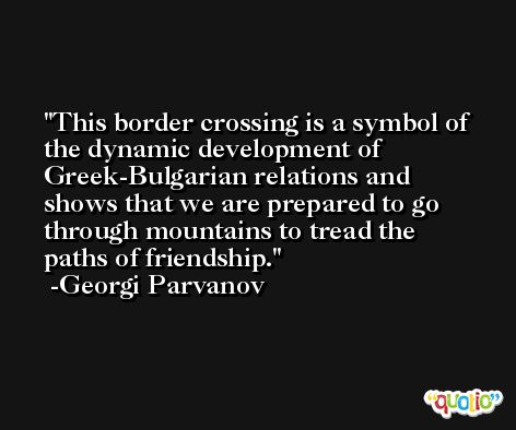 This border crossing is a symbol of the dynamic development of Greek-Bulgarian relations and shows that we are prepared to go through mountains to tread the paths of friendship. -Georgi Parvanov