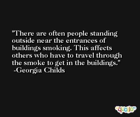 There are often people standing outside near the entrances of buildings smoking. This affects others who have to travel through the smoke to get in the buildings. -Georgia Childs