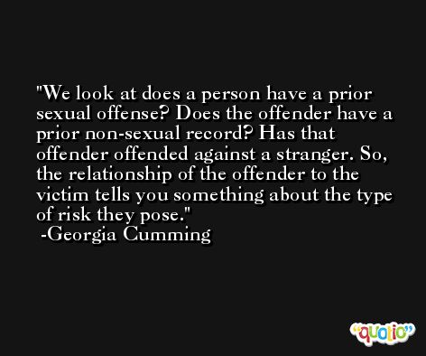 We look at does a person have a prior sexual offense? Does the offender have a prior non-sexual record? Has that offender offended against a stranger. So, the relationship of the offender to the victim tells you something about the type of risk they pose. -Georgia Cumming
