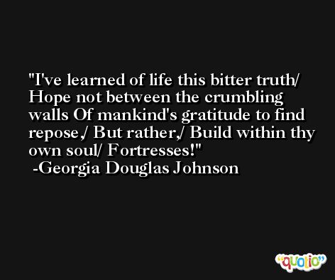 I've learned of life this bitter truth/ Hope not between the crumbling walls Of mankind's gratitude to find repose,/ But rather,/ Build within thy own soul/ Fortresses! -Georgia Douglas Johnson