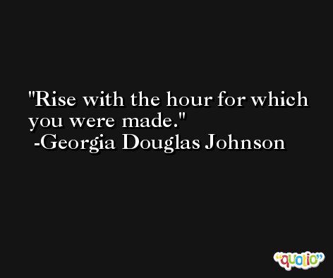 Rise with the hour for which you were made. -Georgia Douglas Johnson