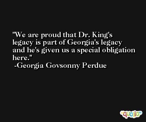 We are proud that Dr. King's legacy is part of Georgia's legacy and he's given us a special obligation here. -Georgia Govsonny Perdue