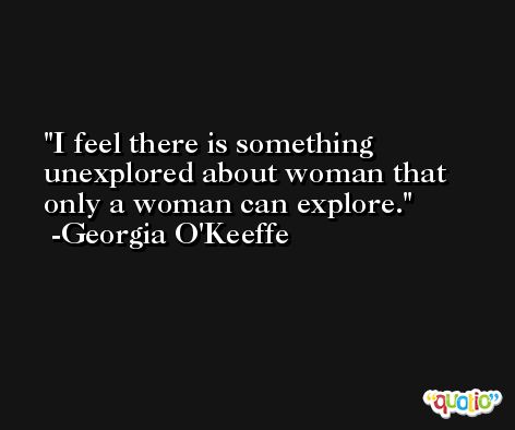 I feel there is something unexplored about woman that only a woman can explore. -Georgia O'Keeffe